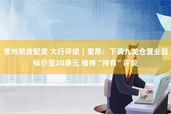 常州期货配资 大行评级｜里昂：下调九龙仓置业目标价至20港元 维持“持有”评级