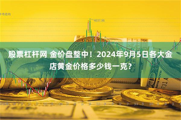 股票杠杆网 金价盘整中！2024年9月5日各大金店黄金价格多少钱一克？