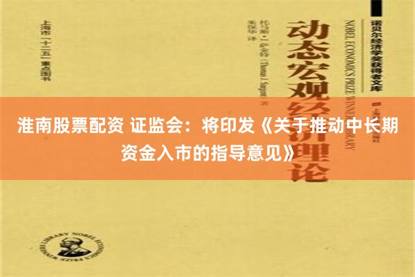 淮南股票配资 证监会：将印发《关于推动中长期资金入市的指导意见》