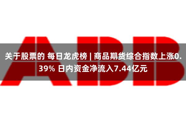 关于股票的 每日龙虎榜 | 商品期货综合指数上涨0.39% 日内资金净流入7.44亿元