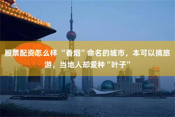 股票配资怎么样 “香烟”命名的城市，本可以搞旅游，当地人却爱种“叶子”