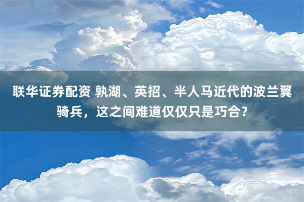 联华证券配资 孰湖、英招、半人马近代的波兰翼骑兵，这之间难道仅仅只是巧合？