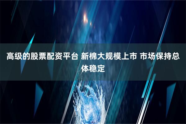 高级的股票配资平台 新棉大规模上市 市场保持总体稳定