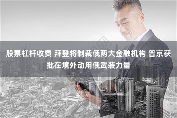 股票杠杆收费 拜登将制裁俄两大金融机构 普京获批在境外动用俄武装力量