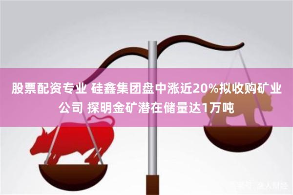 股票配资专业 硅鑫集团盘中涨近20%拟收购矿业公司 探明金矿潜在储量达1万吨