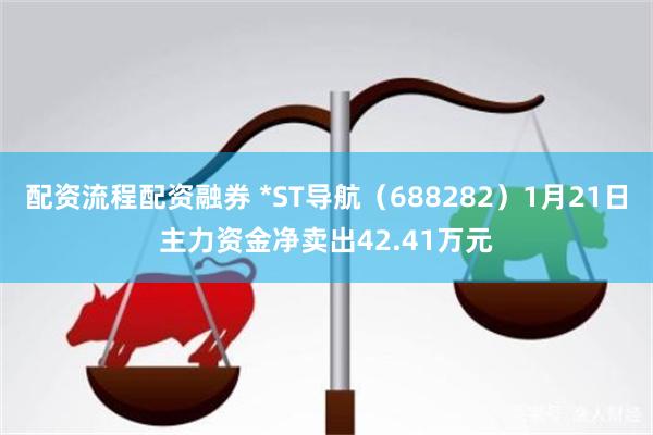 配资流程配资融券 *ST导航（688282）1月21日主力资金净卖出42.41万元